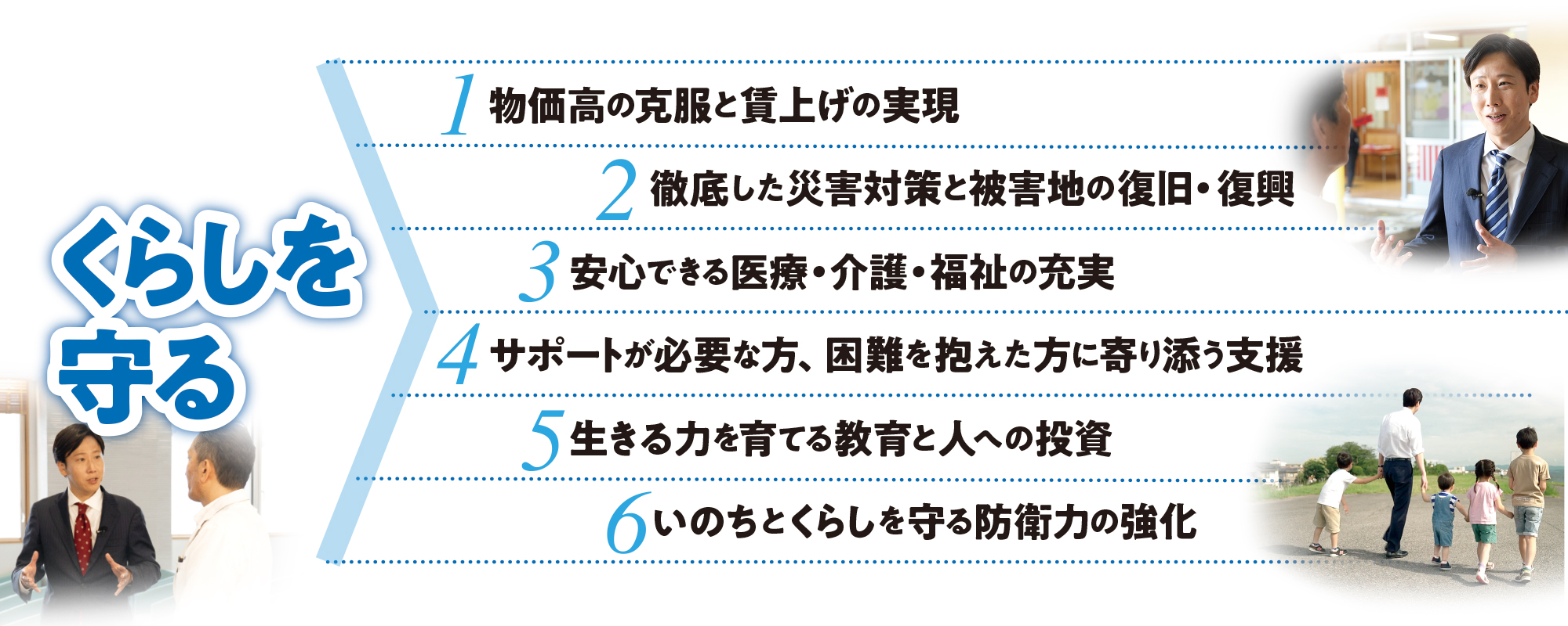 くらしを守る：1.物価⾼の克服と賃上げの実現 2.徹底した災害対策と被害地の復旧・復興 3.安⼼できる医療・介護・福祉の充実 4.サポートが必要な⽅、困難を抱えた⽅に寄り添う⽀援 5.⽣きる⼒を育てる教育と⼈への投資 6.いのちとくらしを守る防衛⼒の強化