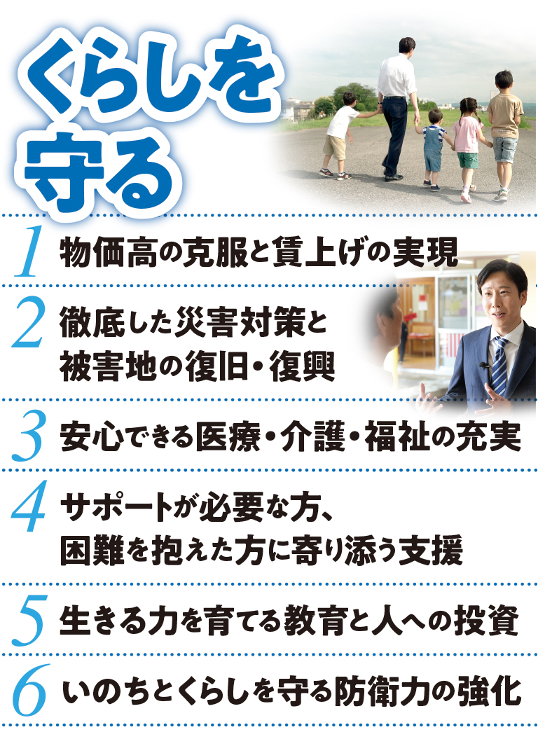 くらしを守る：1.物価⾼の克服と賃上げの実現 2.徹底した災害対策と被害地の復旧・復興 3.安⼼できる医療・介護・福祉の充実 4.サポートが必要な⽅、困難を抱えた⽅に寄り添う⽀援 5.⽣きる⼒を育てる教育と⼈への投資 6.いのちとくらしを守る防衛⼒の強化